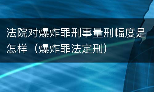 法院对爆炸罪刑事量刑幅度是怎样（爆炸罪法定刑）