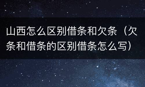 山西怎么区别借条和欠条（欠条和借条的区别借条怎么写）