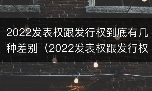 2022发表权跟发行权到底有几种差别（2022发表权跟发行权到底有几种差别呢）