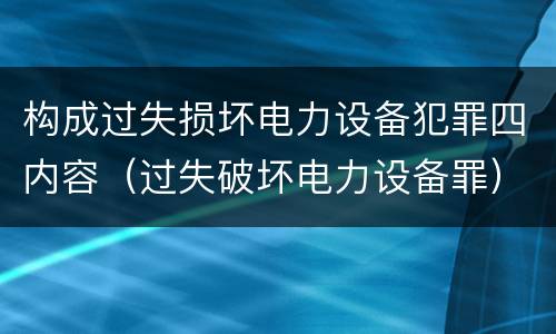 构成过失损坏电力设备犯罪四内容(过失破坏电力设备罪)