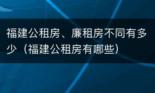 福建公租房、廉租房不同有多少（福建公租房有哪些）