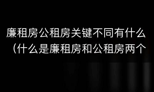 廉租房公租房关键不同有什么(什么是廉租房和公租房两个有什么特点)