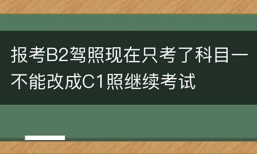 报考B2驾照现在只考了科目一不能改成C1照继续考试