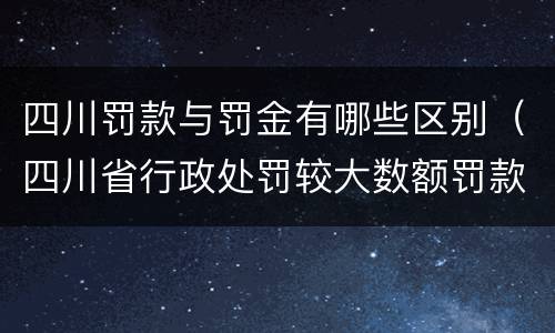 四川罚款与罚金有哪些区别（四川省行政处罚较大数额罚款是多少）