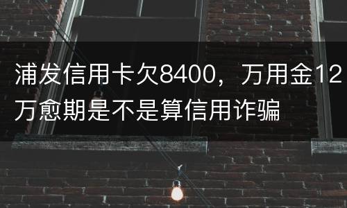 浦发信用卡欠8400,万用金12万愈期是不是算信用诈骗 浦发信用卡欠8400,万用金12万愈期是不是算信用诈骗