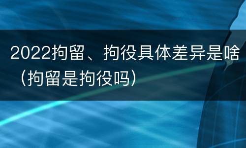 2022拘留、拘役具体差异是啥（拘留是拘役吗）