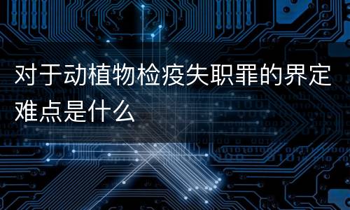 对于动植物检疫失职罪的界定难点是什么