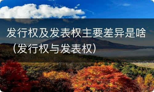 发行权及发表权主要差异是啥（发行权与发表权）