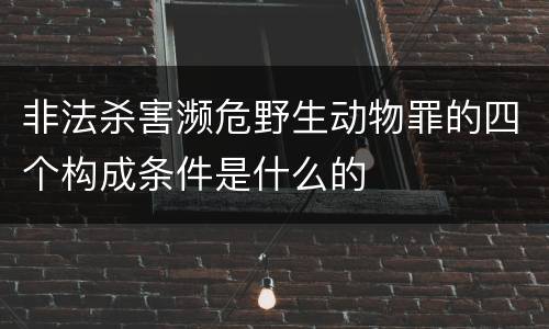 非法杀害濒危野生动物罪的四个构成条件是什么的