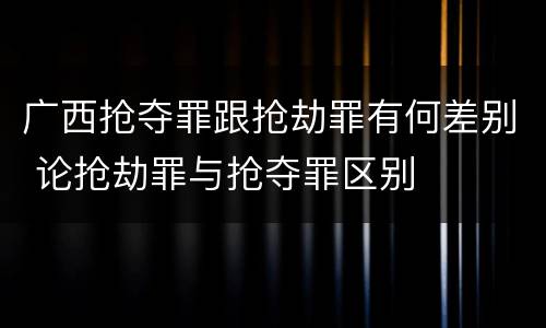 广西抢夺罪跟抢劫罪有何差别 论抢劫罪与抢夺罪区别