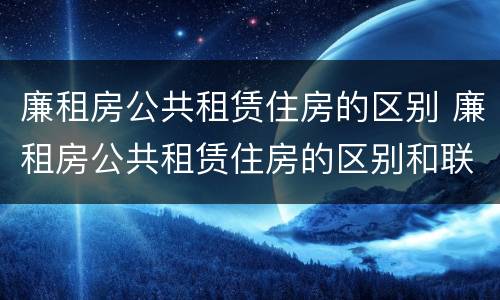 廉租房公共租赁住房的区别 廉租房公共租赁住房的区别和联系