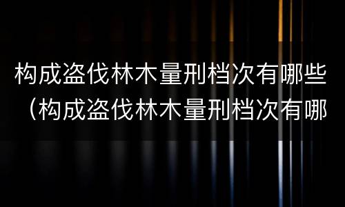 构成盗伐林木量刑档次有哪些（构成盗伐林木量刑档次有哪些罪名）
