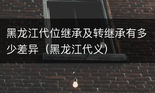 黑龙江代位继承及转继承有多少差异（黑龙江代义）
