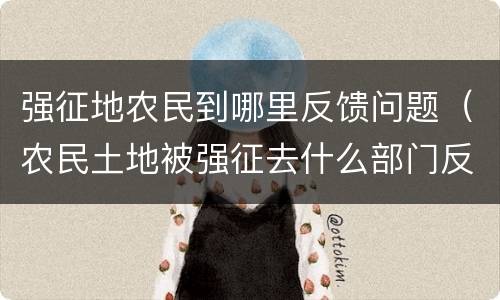强征地农民到哪里反馈问题（农民土地被强征去什么部门反应）