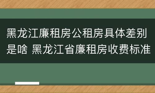 黑龙江廉租房公租房具体差别是啥 黑龙江省廉租房收费标准是多少