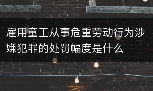 雇用童工从事危重劳动行为涉嫌犯罪的处罚幅度是什么