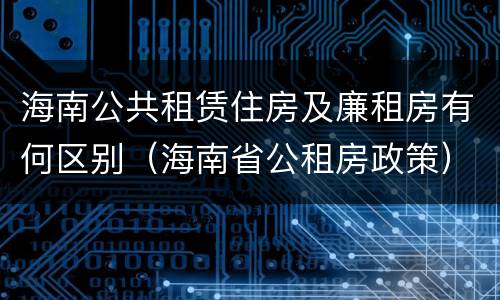 海南公共租赁住房及廉租房有何区别（海南省公租房政策）