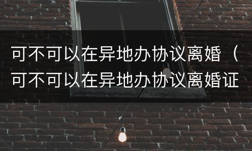 可不可以在异地办协议离婚（可不可以在异地办协议离婚证）