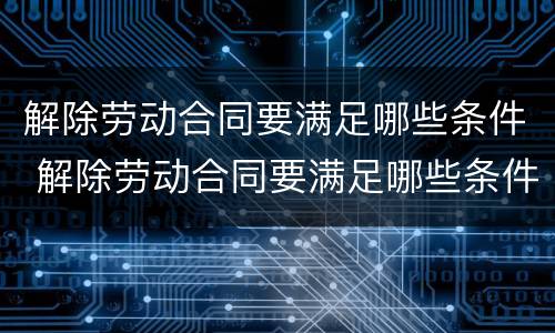 解除劳动合同要满足哪些条件 解除劳动合同要满足哪些条件呢