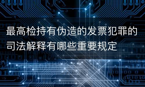 最高检持有伪造的发票犯罪的司法解释有哪些重要规定