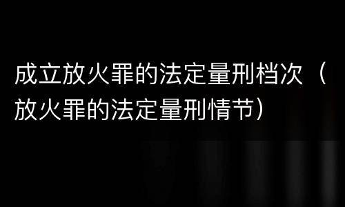 成立放火罪的法定量刑档次（放火罪的法定量刑情节）