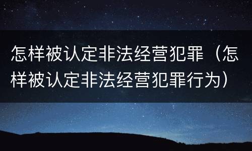 怎样被认定非法经营犯罪（怎样被认定非法经营犯罪行为）