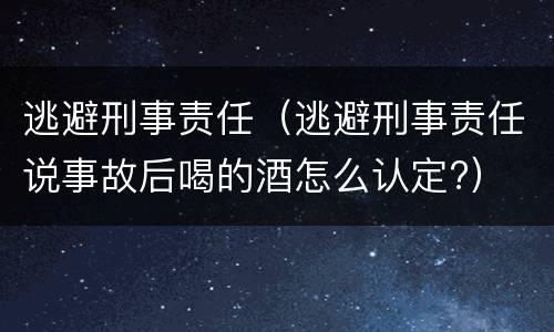 逃避刑事责任（逃避刑事责任说事故后喝的酒怎么认定?）