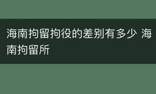 海南拘留拘役的差别有多少 海南拘留所