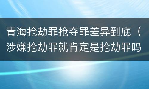 青海抢劫罪抢夺罪差异到底(涉嫌抢劫罪就肯定是抢劫罪吗)