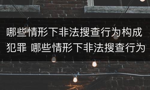 哪些情形下非法搜查行为构成犯罪 哪些情形下非法搜查行为构成犯罪