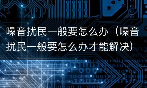 噪音扰民一般要怎么办（噪音扰民一般要怎么办才能解决）