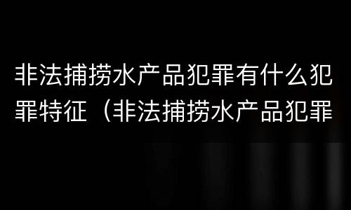 非法捕捞水产品犯罪有什么犯罪特征（非法捕捞水产品犯罪有什么犯罪特征吗）