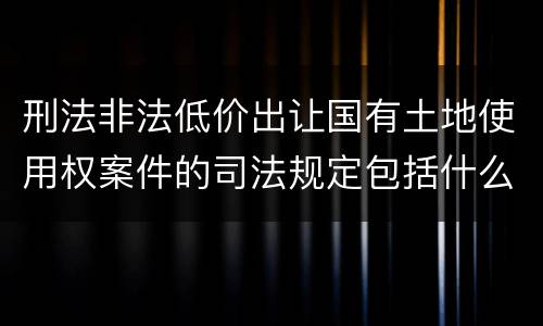 刑法非法低价出让国有土地使用权案件的司法规定包括什么重要内容