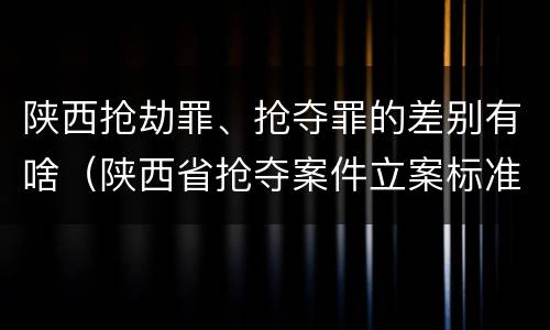 陕西抢劫罪、抢夺罪的差别有啥（陕西省抢夺案件立案标准）