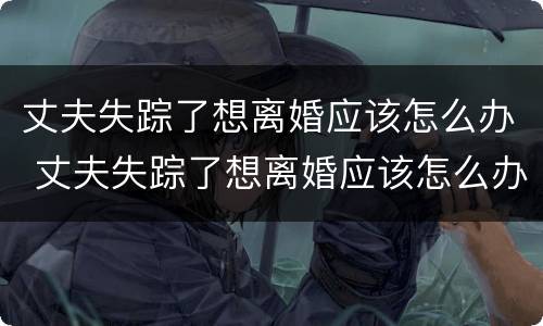 丈夫失踪了想离婚应该怎么办 丈夫失踪了想离婚应该怎么办理
