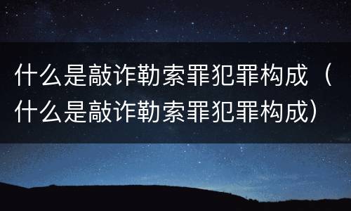 什么是敲诈勒索罪犯罪构成（什么是敲诈勒索罪犯罪构成）