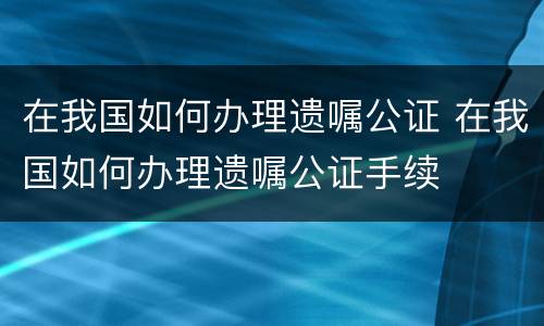 在我国如何办理遗嘱公证 在我国如何办理遗嘱公证手续