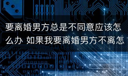 要离婚男方总是不同意应该怎么办 如果我要离婚男方不离怎么办