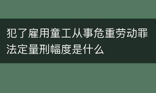 犯了雇用童工从事危重劳动罪法定量刑幅度是什么