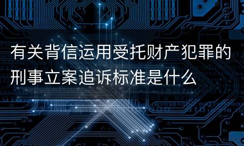 有关背信运用受托财产犯罪的刑事立案追诉标准是什么 有关背信运用受托财产犯罪的刑事立案追诉标准是什么