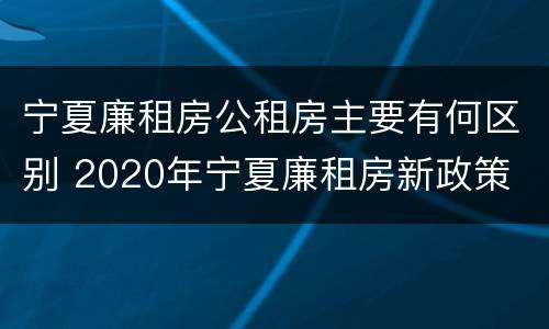 宁夏廉租房公租房主要有何区别 2020年宁夏廉租房新政策