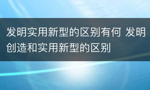 发明实用新型的区别有何 发明创造和实用新型的区别
