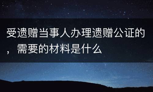 受遗赠当事人办理遗赠公证的，需要的材料是什么