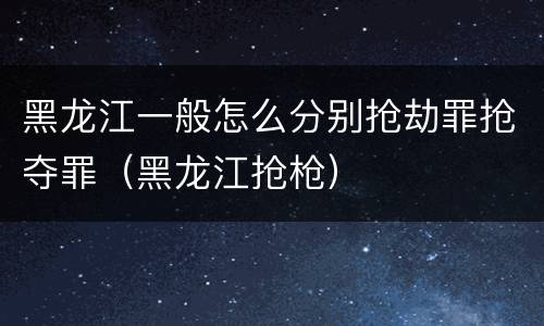 黑龙江一般怎么分别抢劫罪抢夺罪（黑龙江抢枪）