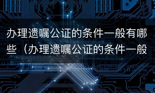 办理遗嘱公证的条件一般有哪些（办理遗嘱公证的条件一般有哪些内容）