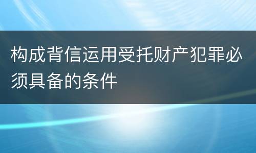 构成背信运用受托财产犯罪必须具备的条件