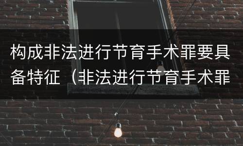 构成非法进行节育手术罪要具备特征（非法进行节育手术罪司法解释）