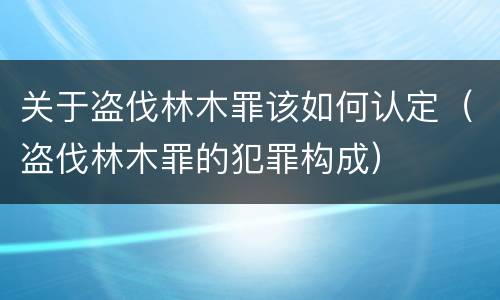 关于盗伐林木罪该如何认定（盗伐林木罪的犯罪构成）