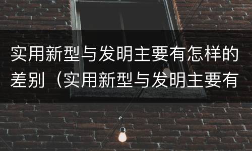 实用新型与发明主要有怎样的差别（实用新型与发明主要有怎样的差别和联系）