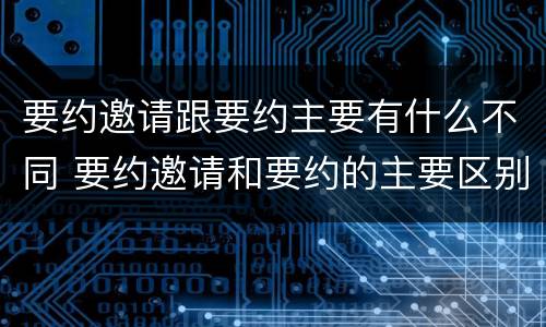 要约邀请跟要约主要有什么不同 要约邀请和要约的主要区别
